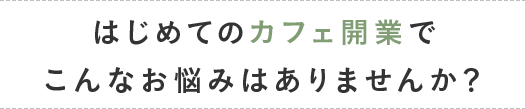 はじめてのカフェ開業でこんなお悩みはありませんか？